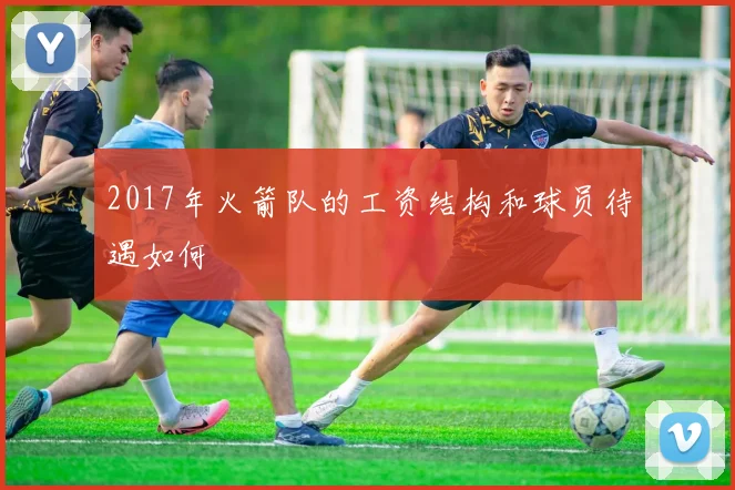 2017年火箭队的工资结构和球员待遇如何