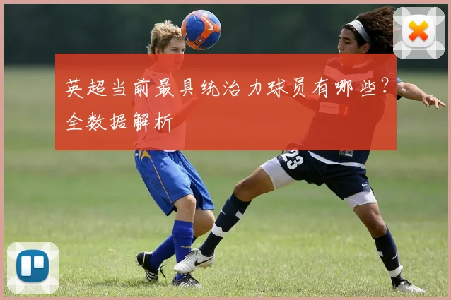 英超当前最具统治力球员有哪些？全数据解析