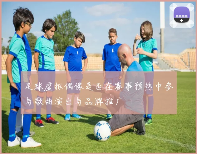 足球虚拟偶像是否在赛事预热中参与歌曲演出与品牌推广