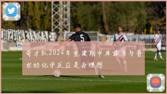 奇才队2024年重建期中库兹马与普尔的化学反应是否理想