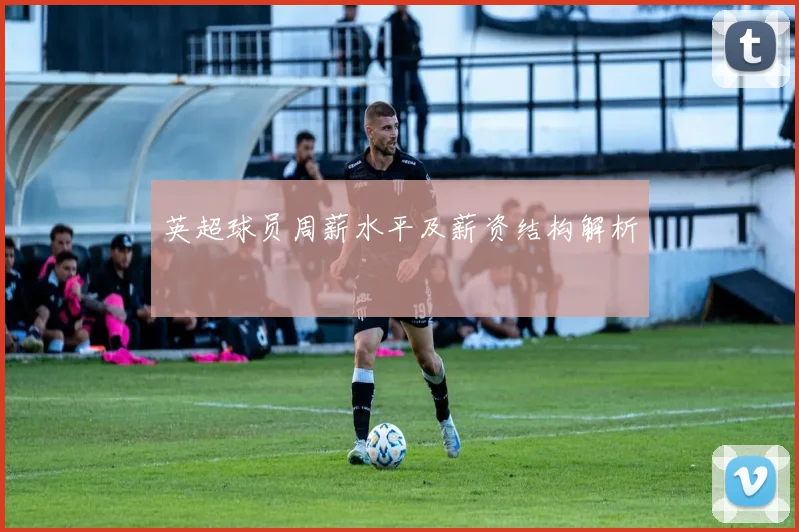 英超球员周薪水平及薪资结构解析