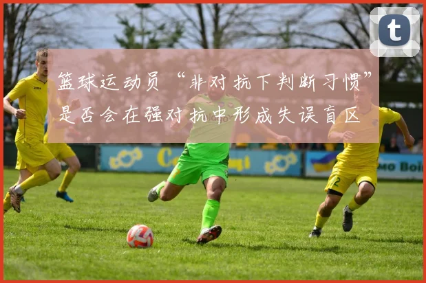 篮球运动员“非对抗下判断习惯”是否会在强对抗中形成失误盲区