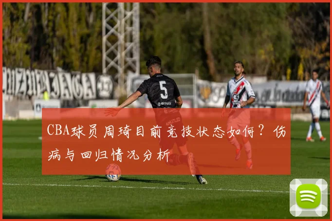 CBA球员周琦目前竞技状态如何?伤病与回归情况分析